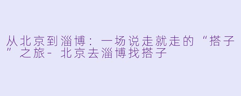从北京到淄博：一场说走就走的“搭子”之旅-北京去淄博找搭子