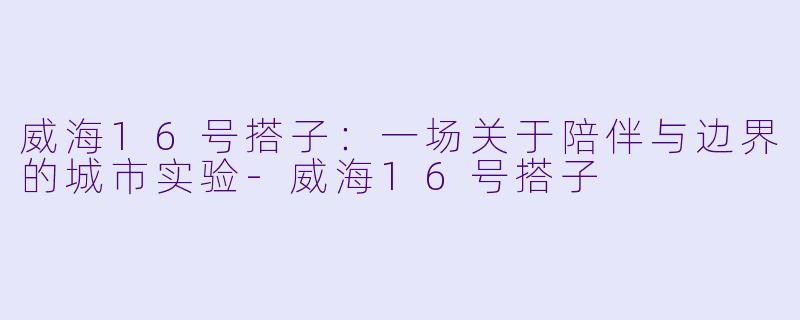 威海16号搭子：一场关于陪伴与边界的城市实验-威海16号搭子