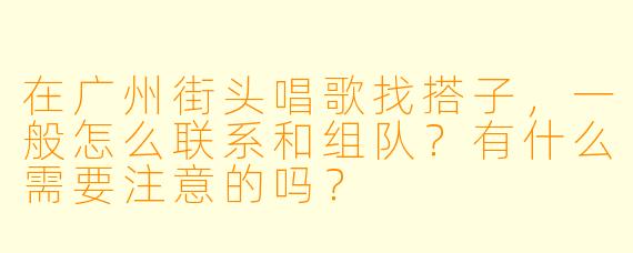 在广州街头唱歌找搭子，一般怎么联系和组队？有什么需要注意的吗？