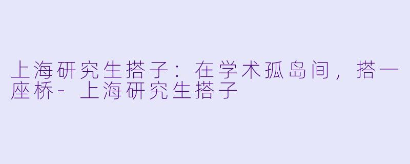 上海研究生搭子：在学术孤岛间，搭一座桥-上海研究生搭子