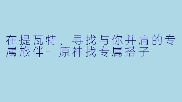在提瓦特，寻找与你并肩的专属旅伴-原神找专属搭子