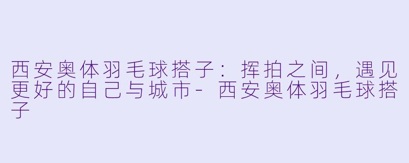 西安奥体羽毛球搭子：挥拍之间，遇见更好的自己与城市-西安奥体羽毛球搭子