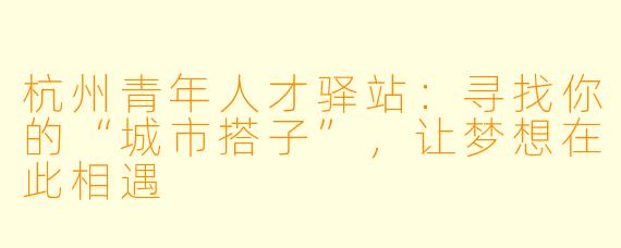 杭州青年人才驿站：寻找你的“城市搭子”，让梦想在此相遇