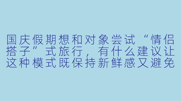 国庆假期想和对象尝试“情侣搭子”式旅行，有什么建议让这种模式既保持新鲜感又避免产生矛盾？-国庆情侣搭子
