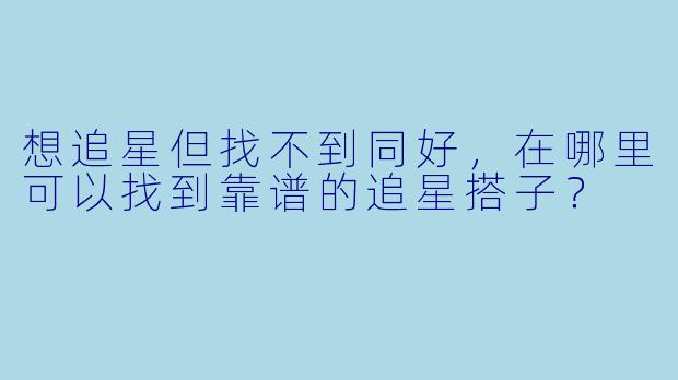 想追星但找不到同好,在哪里可以找到靠谱的追星搭子?