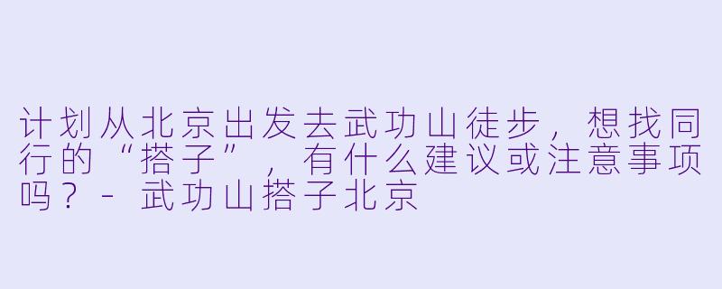 计划从北京出发去武功山徒步,想找同行的“搭子”,有什么建议或注意事项吗?-武功山搭子北京