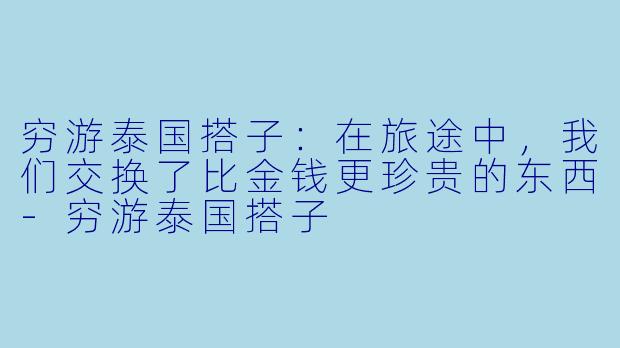 穷游泰国搭子：在旅途中，我们交换了比金钱更珍贵的东西-穷游泰国搭子