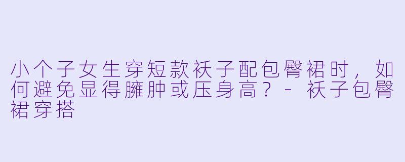 小个子女生穿短款袄子配包臀裙时，如何避免显得臃肿或压身高？-袄子包臀裙穿搭