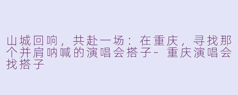 山城回响，共赴一场：在重庆，寻找那个并肩呐喊的演唱会搭子-重庆演唱会找搭子