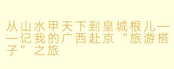 从山水甲天下到皇城根儿——记我的广西赴京“旅游搭子”之旅
