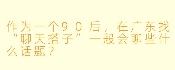 作为一个90后，在广东找“聊天搭子”一般会聊些什么话题？