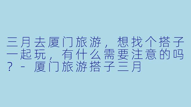 三月去厦门旅游，想找个搭子一起玩，有什么需要注意的吗？-厦门旅游搭子三月