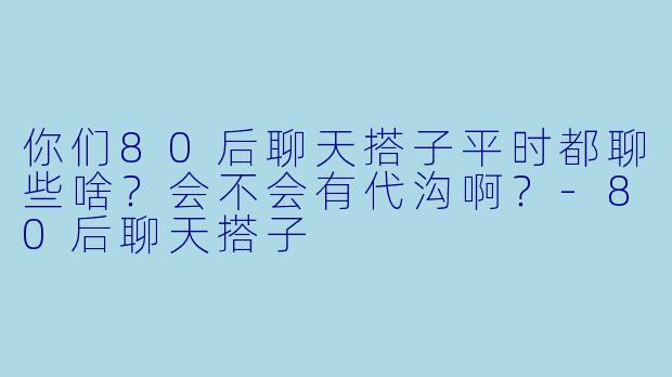 你们80后聊天搭子平时都聊些啥？会不会有代沟啊？-80后聊天搭子