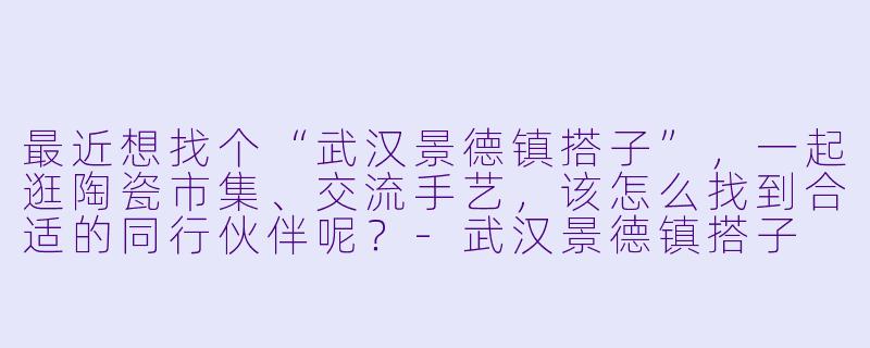 最近想找个“武汉景德镇搭子”，一起逛陶瓷市集、交流手艺，该怎么找到合适的同行伙伴呢？-武汉景德镇搭子