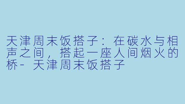 天津周末饭搭子：在碳水与相声之间，搭起一座人间烟火的桥-天津周末饭搭子