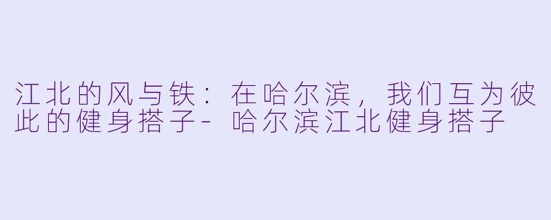 江北的风与铁：在哈尔滨，我们互为彼此的健身搭子-哈尔滨江北健身搭子