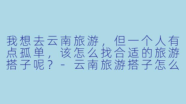 我想去云南旅游,但一个人有点孤单,该怎么找合适的旅游搭子呢?-云南旅游搭子怎么找