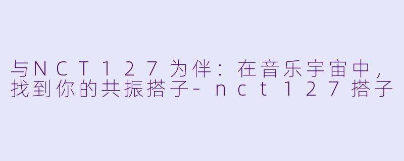 与NCT127为伴：在音乐宇宙中，找到你的共振搭子-nct127搭子