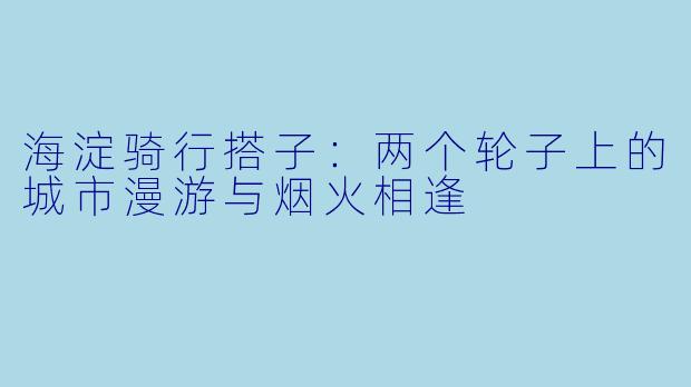 海淀骑行搭子：两个轮子上的城市漫游与烟火相逢