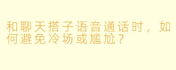 和聊天搭子语音通话时,如何避免冷场或尴尬?