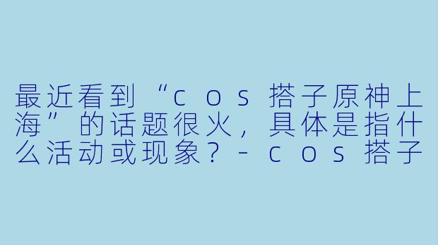 最近看到“cos搭子原神上海”的话题很火,具体是指什么活动或现象?-cos搭子原神上海