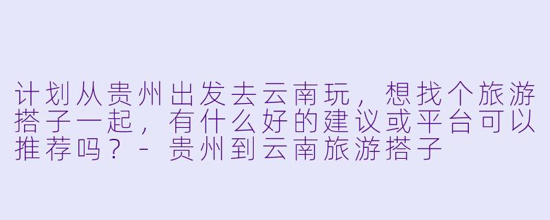 计划从贵州出发去云南玩，想找个旅游搭子一起，有什么好的建议或平台可以推荐吗？-贵州到云南旅游搭子
