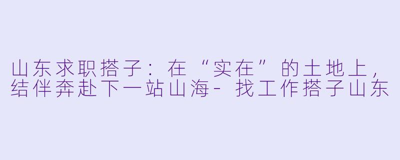 山东求职搭子：在“实在”的土地上，结伴奔赴下一站山海-找工作搭子山东