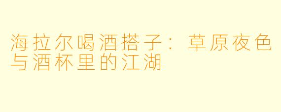 海拉尔喝酒搭子：草原夜色与酒杯里的江湖