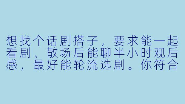 想找个话剧搭子，要求能一起看剧、散场后能聊半小时观后感，最好能轮流选剧。你符合吗？