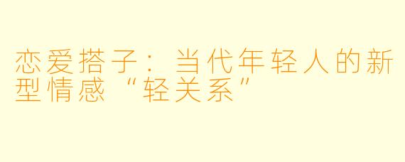 恋爱搭子：当代年轻人的新型情感“轻关系”